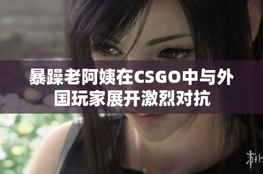 暴躁老阿姨在CSGO中与外国玩家展开激烈对抗