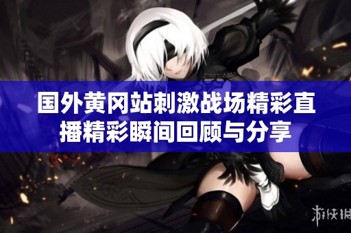 国外黄冈站刺激战场精彩直播精彩瞬间回顾与分享