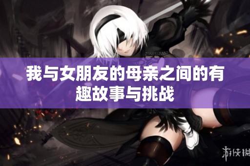 我与女朋友的母亲之间的有趣故事与挑战