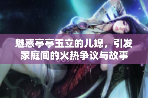 魅惑亭亭玉立的儿媳，引发家庭间的火热争议与故事