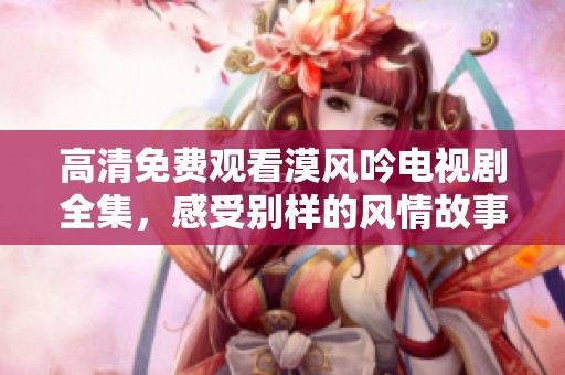 高清免费观看漠风吟电视剧全集，感受别样的风情故事