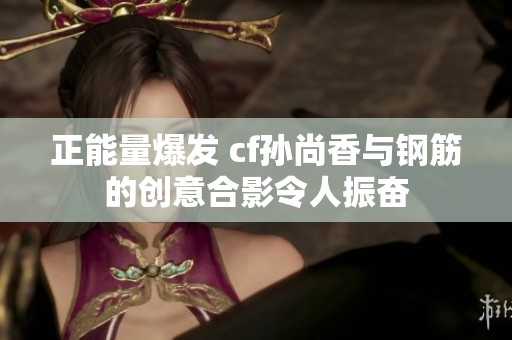 正能量爆发 cf孙尚香与钢筋的创意合影令人振奋