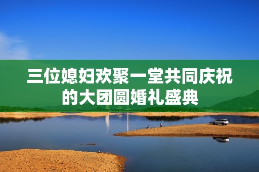 三位媳妇欢聚一堂共同庆祝的大团圆婚礼盛典