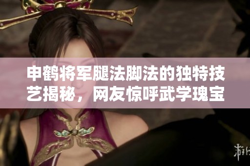 申鹤将军腿法脚法的独特技艺揭秘，网友惊呼武学瑰宝