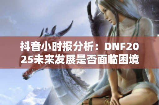 抖音小时报分析：DNF2025未来发展是否面临困境