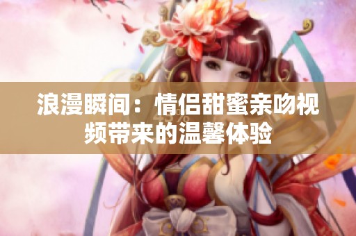浪漫瞬间：情侣甜蜜亲吻视频带来的温馨体验