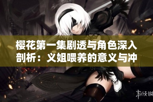 樱花第一集剧透与角色深入剖析：义姐喂养的意义与冲突探讨