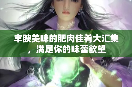 丰腴美味的肥肉佳肴大汇集，满足你的味蕾欲望