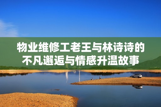 物业维修工老王与林诗诗的不凡邂逅与情感升温故事