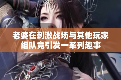 老婆在刺激战场与其他玩家组队竟引发一系列趣事