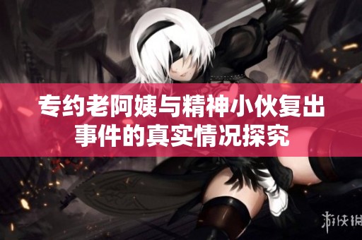 专约老阿姨与精神小伙复出事件的真实情况探究