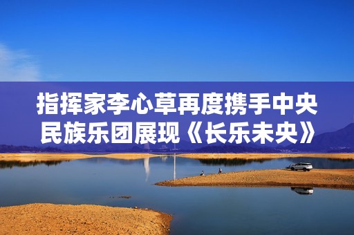 指挥家李心草再度携手中央民族乐团展现《长乐未央》音乐会精彩纷呈
