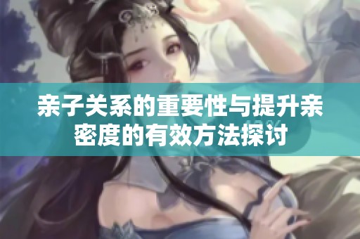 亲子关系的重要性与提升亲密度的有效方法探讨