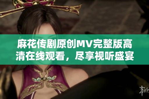 麻花传剧原创MV完整版高清在线观看，尽享视听盛宴