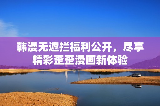 韩漫无遮拦福利公开，尽享精彩歪歪漫画新体验