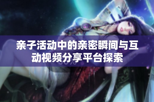 亲子活动中的亲密瞬间与互动视频分享平台探索
