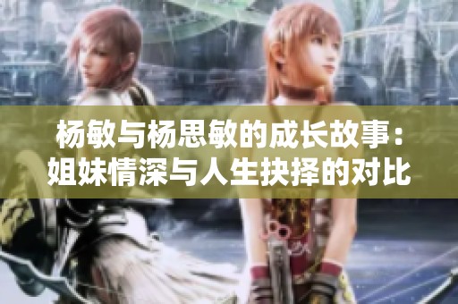 杨敏与杨思敏的成长故事：姐妹情深与人生抉择的对比