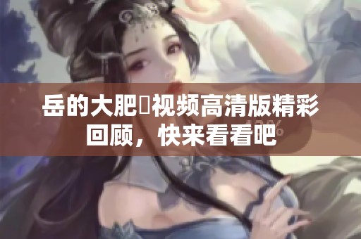 岳的大肥坹视频高清版精彩回顾，快来看看吧