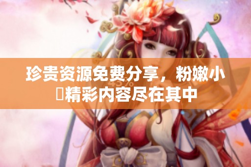 珍贵资源免费分享，粉嫩小泬精彩内容尽在其中