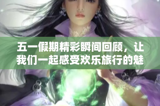 五一假期精彩瞬间回顾，让我们一起感受欢乐旅行的魅力