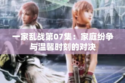 一家乱战第07集：家庭纷争与温馨时刻的对决