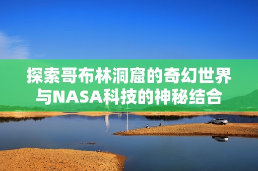 探索哥布林洞窟的奇幻世界与NASA科技的神秘结合