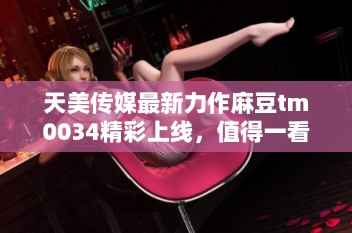 天美传媒最新力作麻豆tm0034精彩上线，值得一看！
