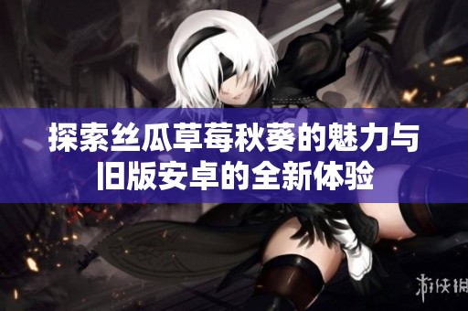 探索丝瓜草莓秋葵的魅力与旧版安卓的全新体验