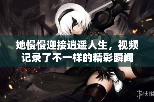 她慢慢迎接逍遥人生，视频记录了不一样的精彩瞬间