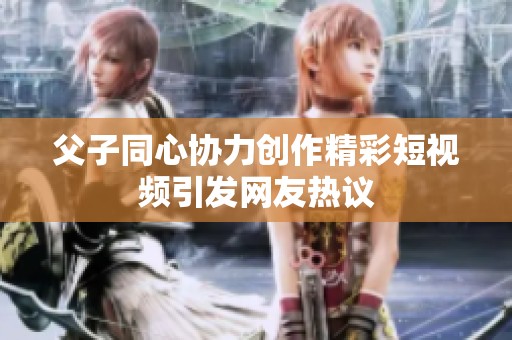 父子同心协力创作精彩短视频引发网友热议