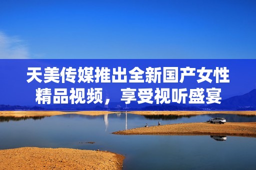 天美传媒推出全新国产女性精品视频，享受视听盛宴