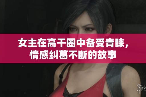 女主在高干圈中备受青睐，情感纠葛不断的故事