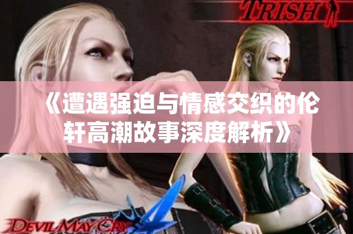 《遭遇强迫与情感交织的伦轩高潮故事深度解析》