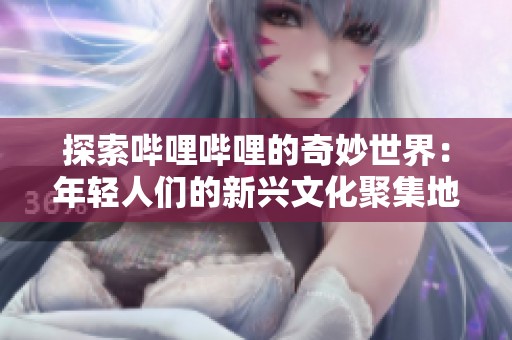 探索哔哩哔哩的奇妙世界：年轻人们的新兴文化聚集地