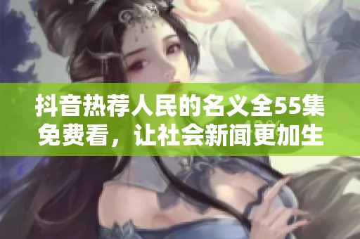 抖音热荐人民的名义全55集免费看，让社会新闻更加生动有趣