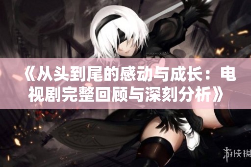 《从头到尾的感动与成长：电视剧完整回顾与深刻分析》