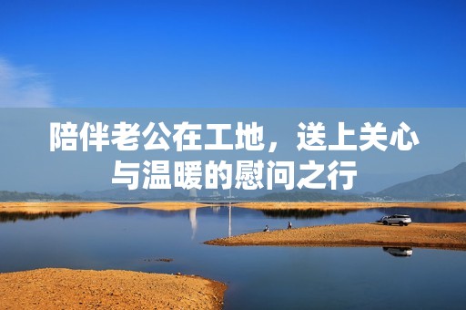 陪伴老公在工地，送上关心与温暖的慰问之行