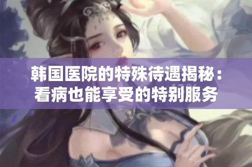 韩国医院的特殊待遇揭秘：看病也能享受的特别服务