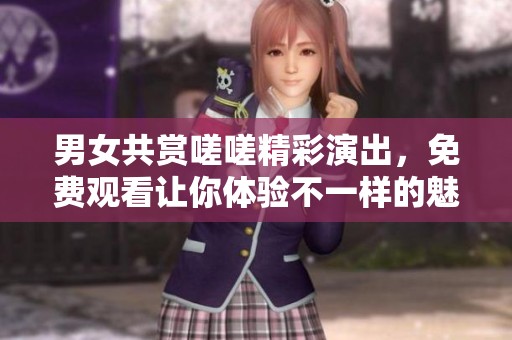 男女共赏嗟嗟精彩演出，免费观看让你体验不一样的魅力