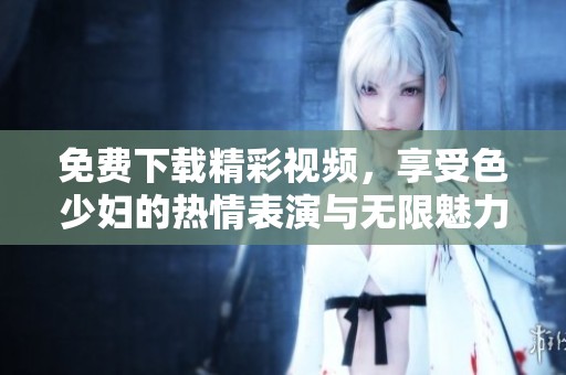 免费下载精彩视频，享受色少妇的热情表演与无限魅力