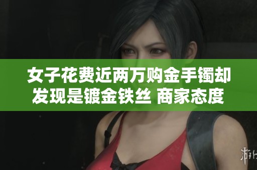 女子花费近两万购金手镯却发现是镀金铁丝 商家态度强硬不怕法律追责