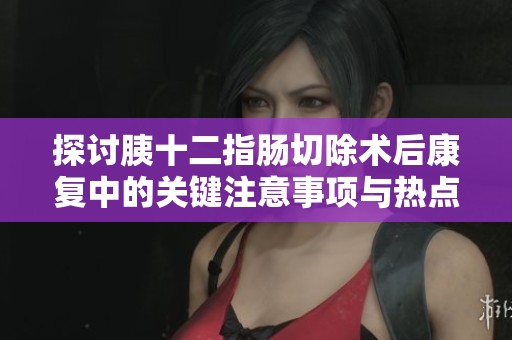 探讨胰十二指肠切除术后康复中的关键注意事项与热点问题解析