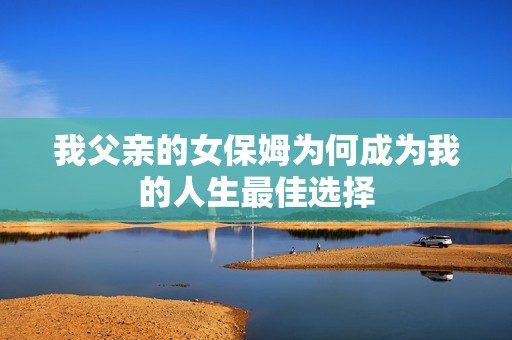 我父亲的女保姆为何成为我的人生最佳选择