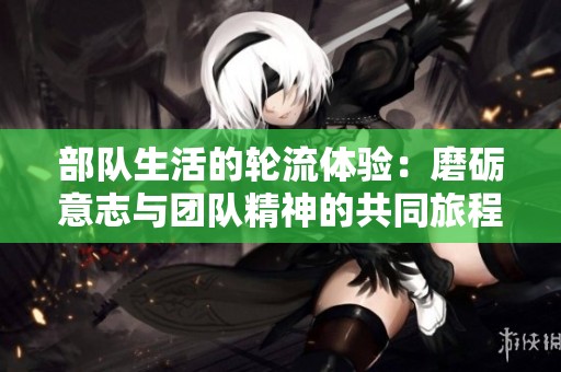 部队生活的轮流体验：磨砺意志与团队精神的共同旅程