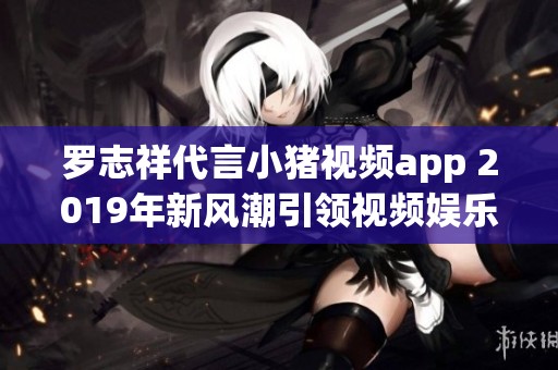 罗志祥代言小猪视频app 2019年新风潮引领视频娱乐潮流