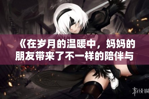 《在岁月的温暖中，妈妈的朋友带来了不一样的陪伴与成长》