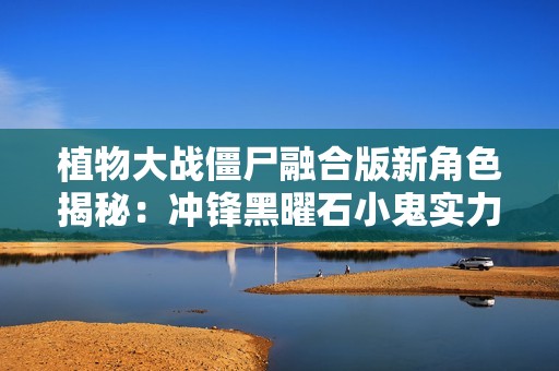植物大战僵尸融合版新角色揭秘：冲锋黑曜石小鬼实力分析与玩法探讨