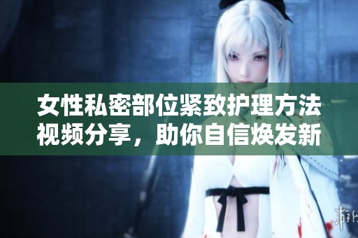 女性私密部位紧致护理方法视频分享，助你自信焕发新魅力！