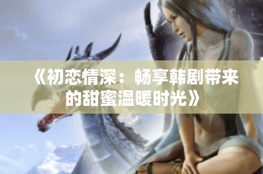 《初恋情深：畅享韩剧带来的甜蜜温暖时光》