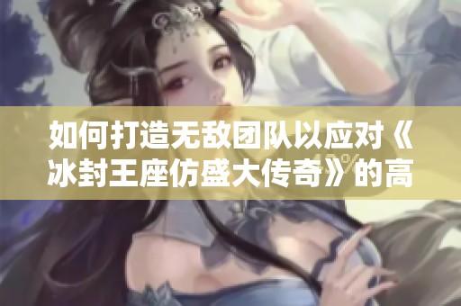 如何打造无敌团队以应对《冰封王座仿盛大传奇》的高难度挑战